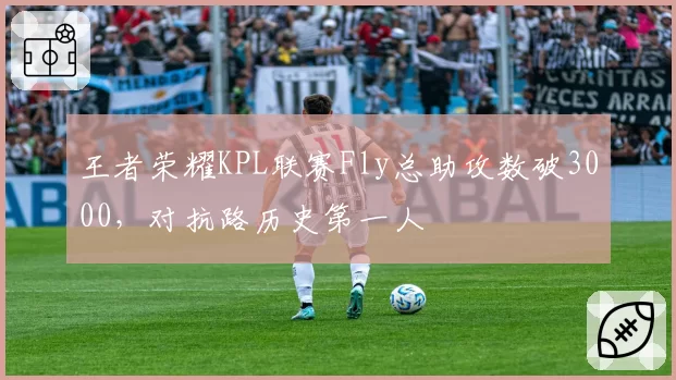 王者荣耀KPL联赛Fly总助攻数破3000,对抗路历史第一人
