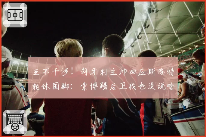 互不干涉！匈牙利主帅回应斯洛特轮休国脚：索博踢后卫我也没说啥