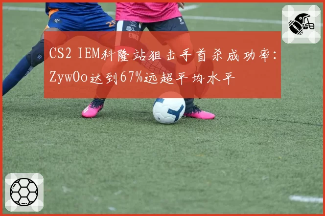CS2 IEM科隆站狙击手首杀成功率:ZywOo达到67%远超平均水平