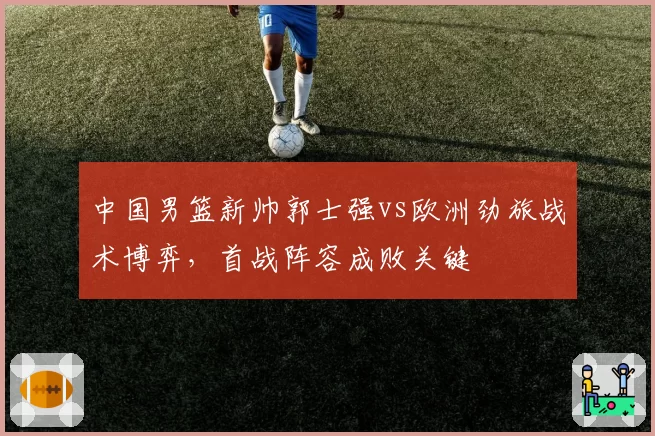 中国男篮新帅郭士强vs欧洲劲旅战术博弈，首战阵容成败关键