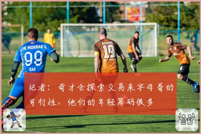 记者：奇才会探索交易来字母哥的可行性，他们的年轻筹码很多
