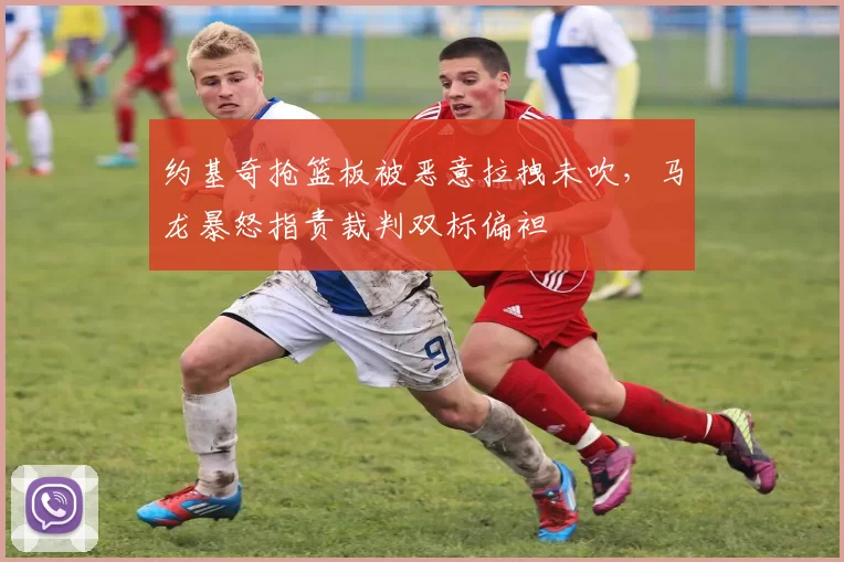 约基奇抢篮板被恶意拉拽未吹,马龙暴怒指责裁判双标偏袒