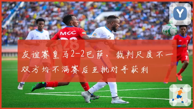 友谊赛皇马2-2巴萨,裁判尺度不一双方均不满赛后互批对手获利