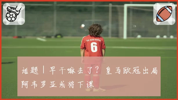 话题|早干嘛去了?皇马欧冠出局阿韦罗亚或将下课