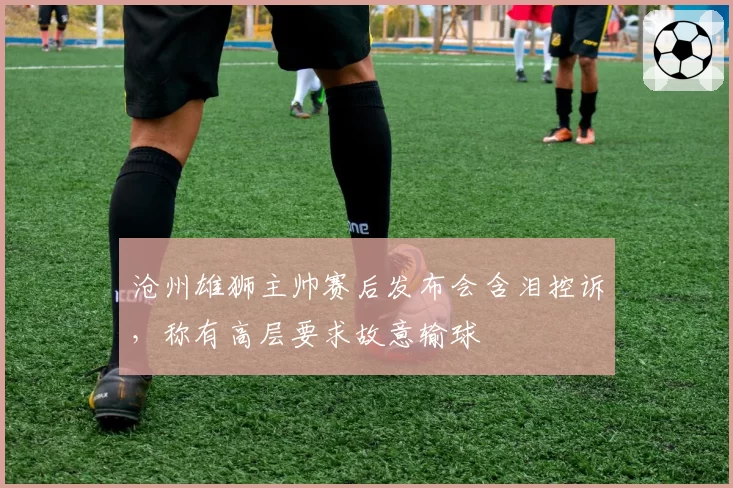 沧州雄狮主帅赛后发布会含泪控诉，称有高层要求故意输球