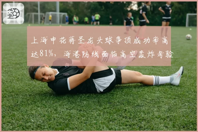 上海申花蒋圣龙头球争顶成功率高达81%,海港防线面临高空轰炸考验