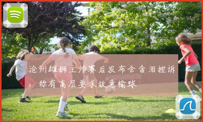 沧州雄狮主帅赛后发布会含泪控诉，称有高层要求故意输球