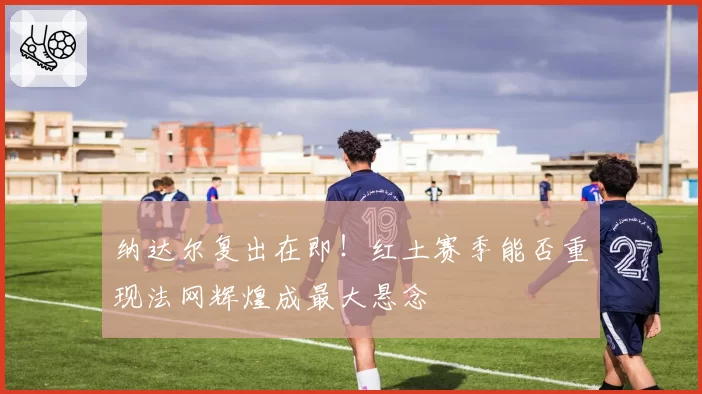 纳达尔复出在即!红土赛季能否重现法网辉煌成最大悬念