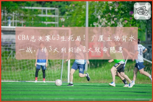 CBA总决赛G3生死局!广厦主场背水一战,传3大利好和2大致命隐患