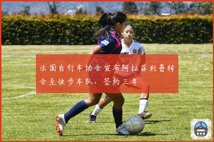 法国自行车协会宣布阿拉菲利普转会至快步车队,签约三年