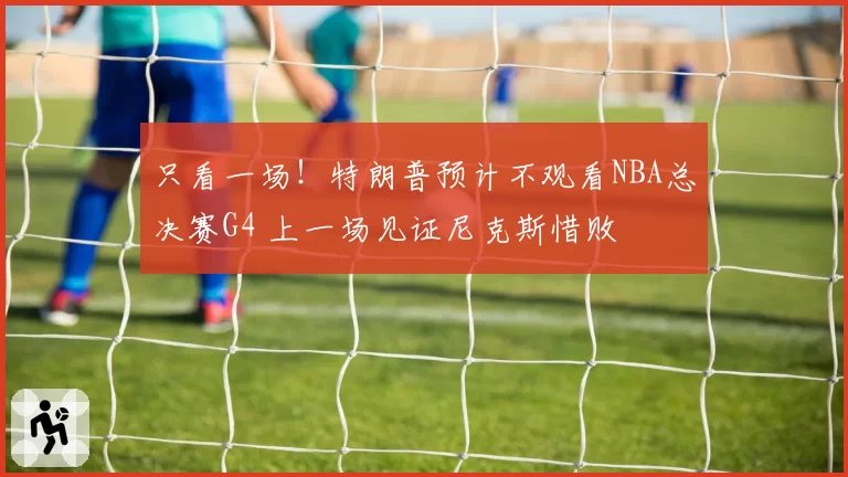 只看一场！特朗普预计不观看NBA总决赛G4 上一场见证尼克斯惜败