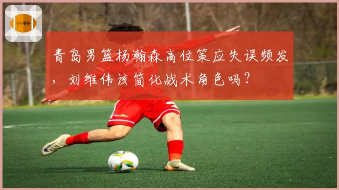 青岛男篮杨瀚森高位策应失误频发,刘维伟该简化战术角色吗?