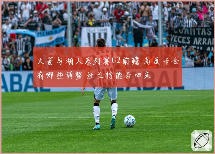 火箭与湖人系列赛G2前瞻 乌度卡会有哪些调整 杜兰特能否回来