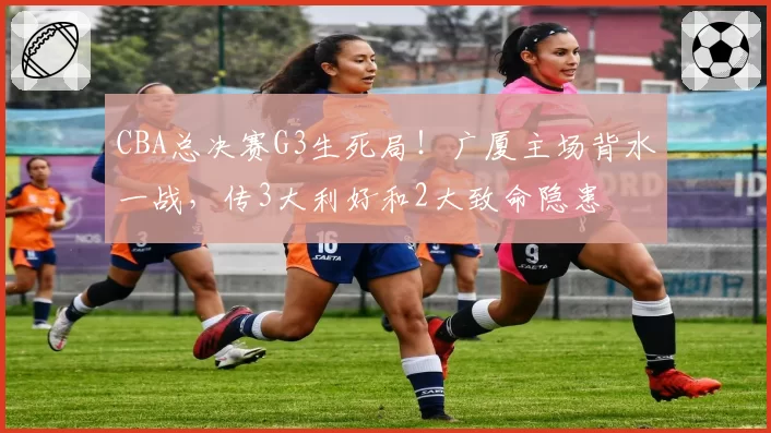 CBA总决赛G3生死局!广厦主场背水一战,传3大利好和2大致命隐患