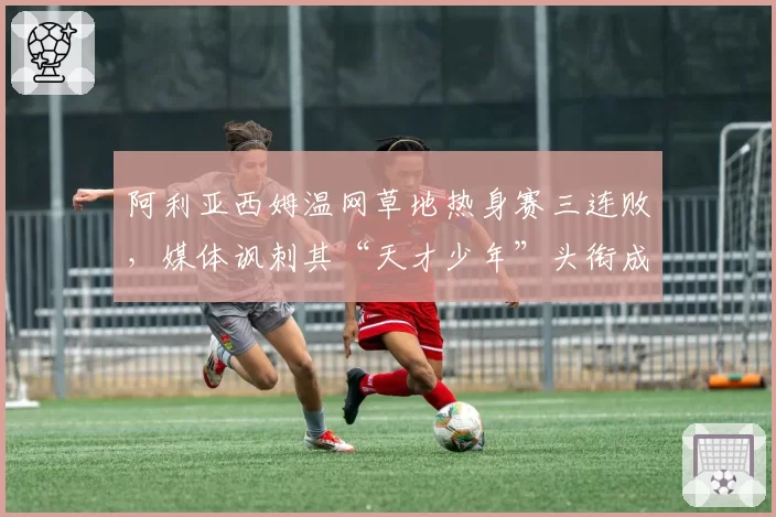 阿利亚西姆温网草地热身赛三连败,媒体讽刺其“天才少年”头衔成笑话