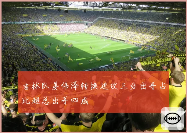 吉林队姜伟泽转换进攻三分出手占比超总出手四成