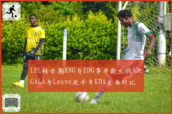 LPL转会期RNG与EDG争夺新生代AD:GALA与Leave近半年KDA全面对比