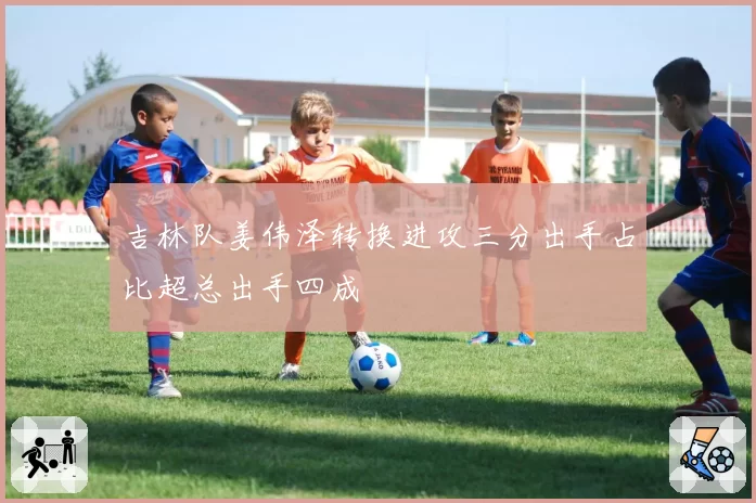 吉林队姜伟泽转换进攻三分出手占比超总出手四成