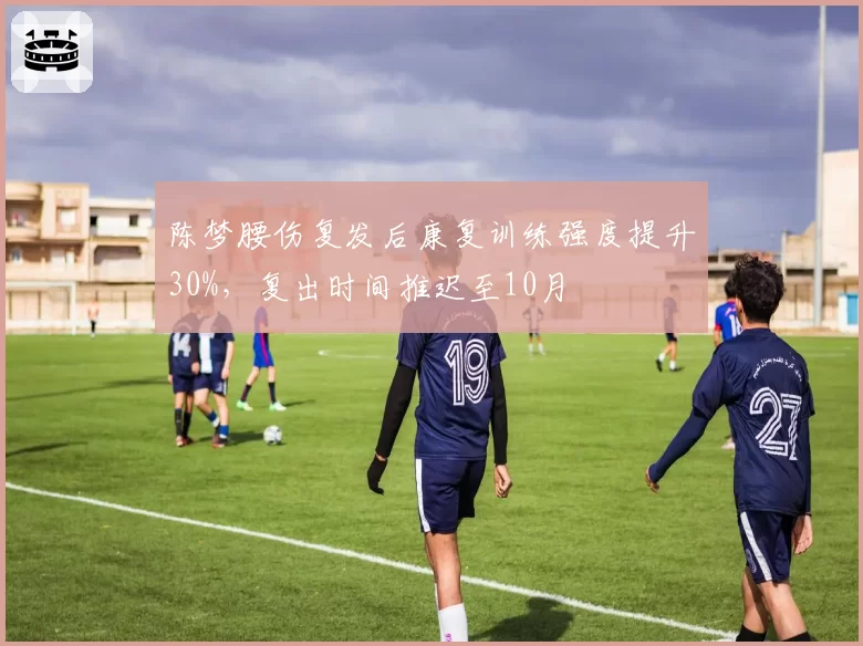 陈梦腰伤复发后康复训练强度提升30%，复出时间推迟至10月