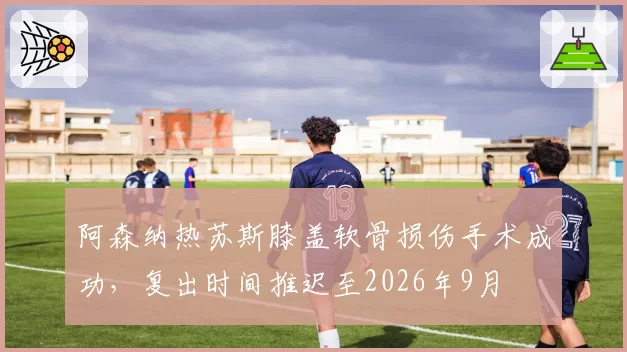 阿森纳热苏斯膝盖软骨损伤手术成功,复出时间推迟至2026年9月