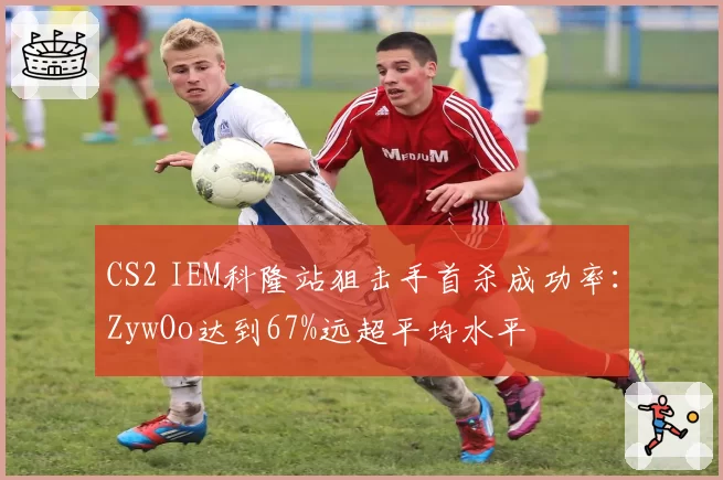 CS2 IEM科隆站狙击手首杀成功率:ZywOo达到67%远超平均水平
