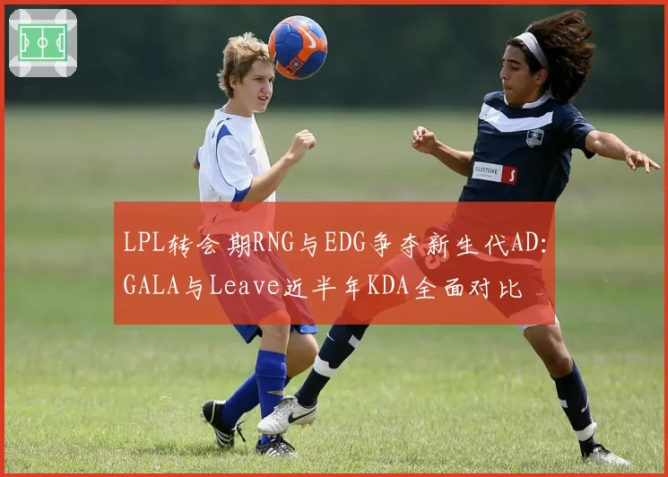 LPL转会期RNG与EDG争夺新生代AD:GALA与Leave近半年KDA全面对比