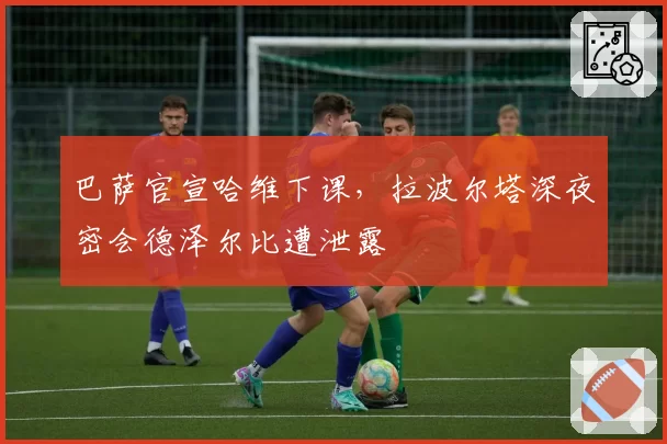 巴萨官宣哈维下课,拉波尔塔深夜密会德泽尔比遭泄露