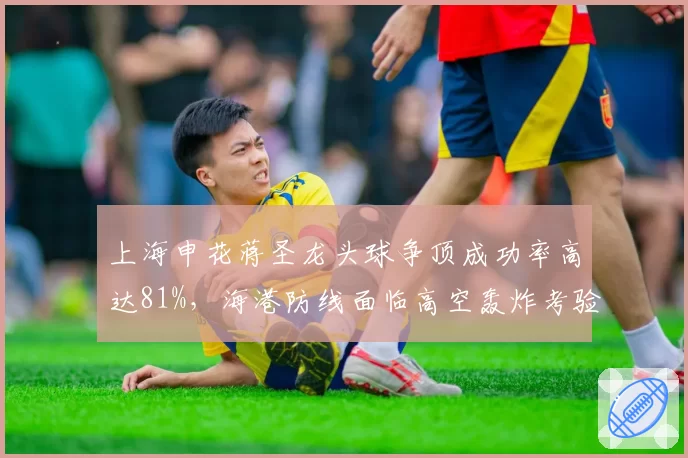上海申花蒋圣龙头球争顶成功率高达81%,海港防线面临高空轰炸考验