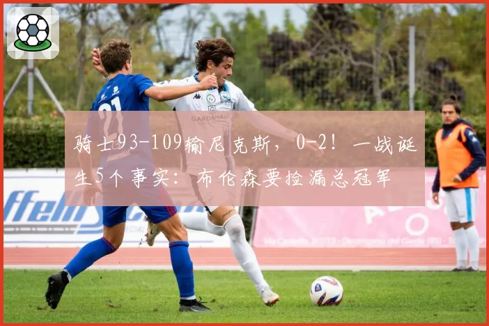 骑士93-109输尼克斯，0-2！一战诞生5个事实：布伦森要捡漏总冠军