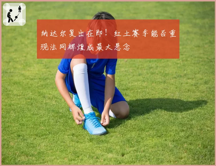 纳达尔复出在即!红土赛季能否重现法网辉煌成最大悬念