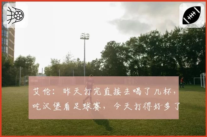 艾伦：昨天打完直接去喝了几杯，吃汉堡看足球赛，今天打得好多了