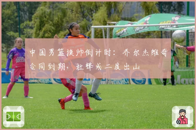 中国男篮换帅倒计时:乔尔杰维奇合同到期,杜锋或二度出山