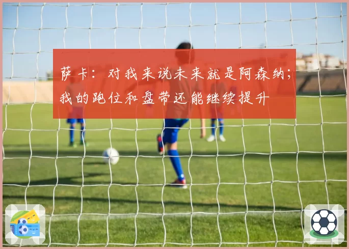 萨卡：对我来说未来就是阿森纳；我的跑位和盘带还能继续提升