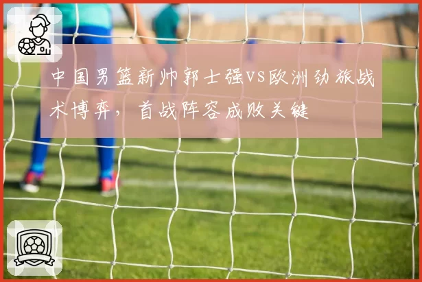 中国男篮新帅郭士强vs欧洲劲旅战术博弈，首战阵容成败关键