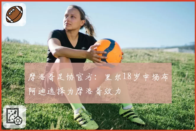 摩洛哥足协官方:里尔18岁中场布阿迪选择为摩洛哥效力