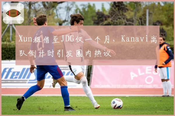 Xun租借至JDG仅一个月,Kanavi离队倒计时引发圈内热议