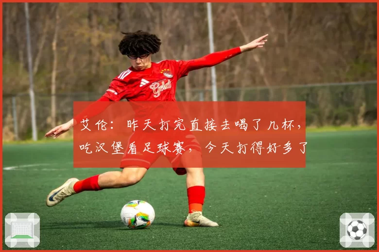 艾伦：昨天打完直接去喝了几杯，吃汉堡看足球赛，今天打得好多了