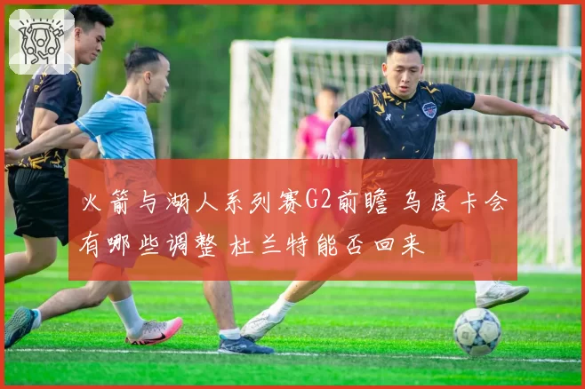 火箭与湖人系列赛G2前瞻 乌度卡会有哪些调整 杜兰特能否回来