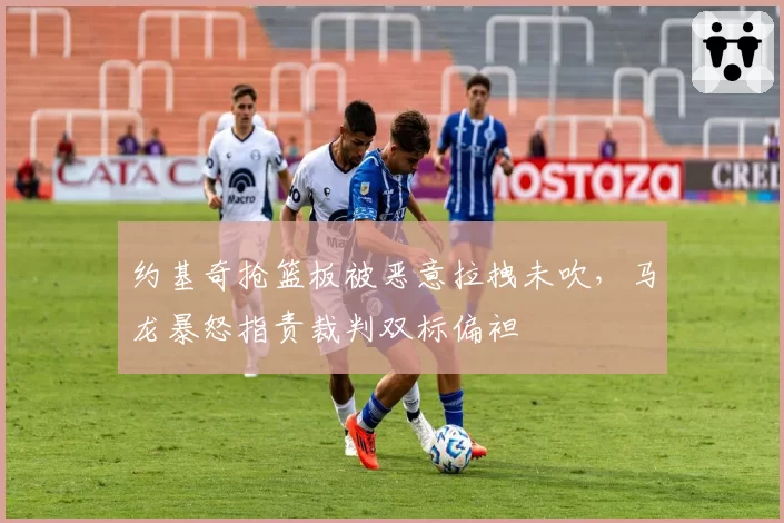 约基奇抢篮板被恶意拉拽未吹,马龙暴怒指责裁判双标偏袒