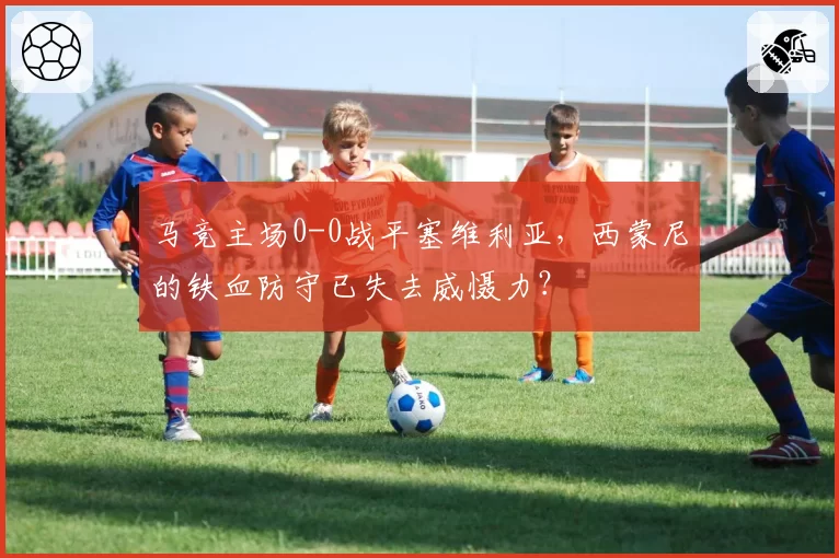 马竞主场0-0战平塞维利亚,西蒙尼的铁血防守已失去威慑力?