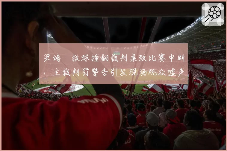 梁靖崑救球撞翻裁判桌致比赛中断,主裁判罚警告引发现场观众嘘声持续两分钟