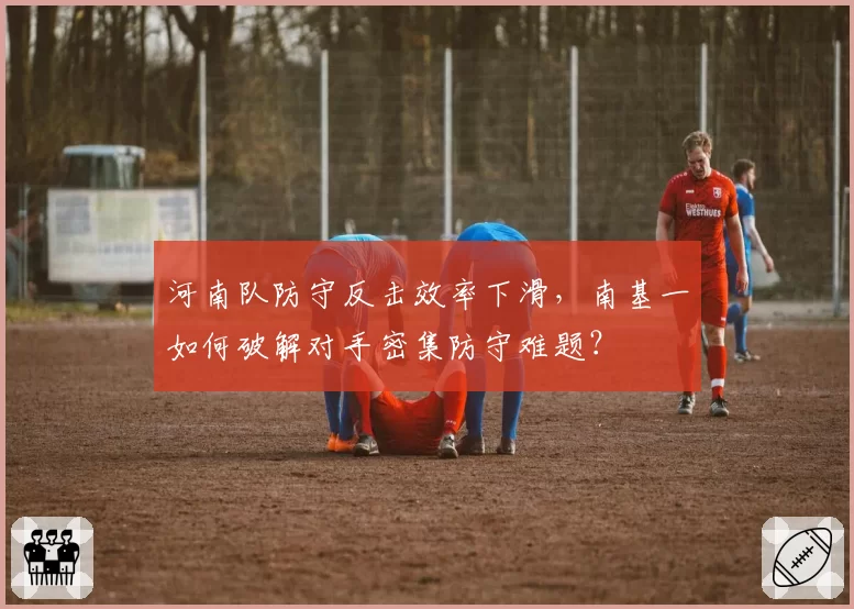 河南队防守反击效率下滑,南基一如何破解对手密集防守难题?