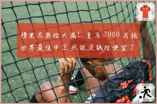 穆里尼奥捡大漏!皇马 7000 万抢世界最佳中卫 死敌没钱捡便宜了