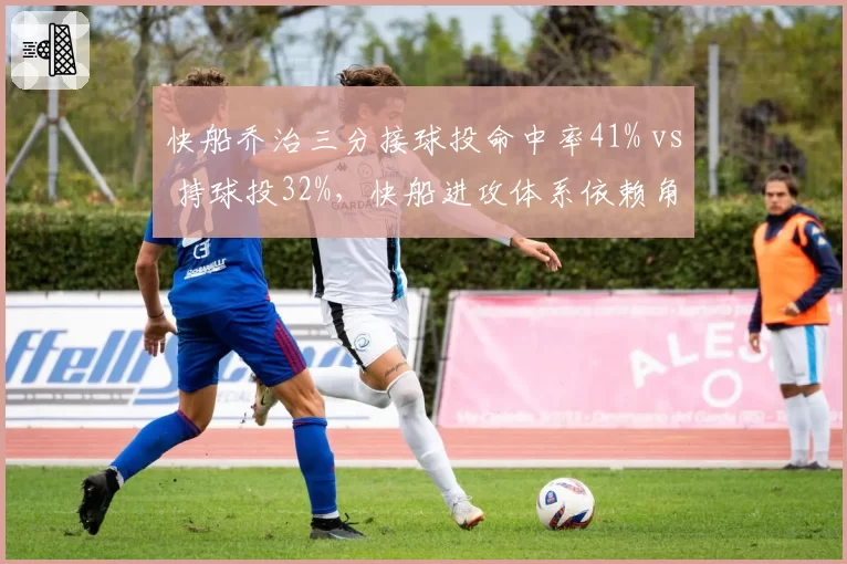 快船乔治三分接球投命中率41% vs 持球投32%,快船进攻体系依赖角色定位