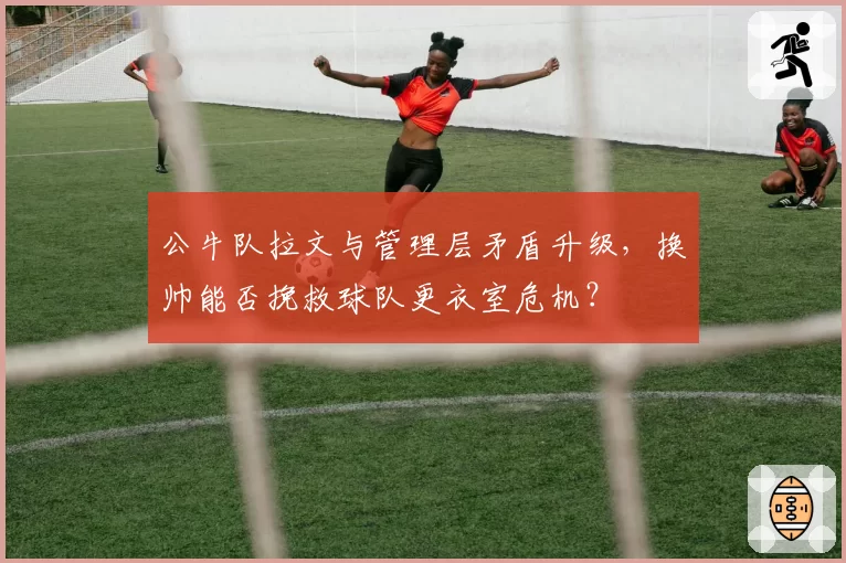 公牛队拉文与管理层矛盾升级,换帅能否挽救球队更衣室危机?