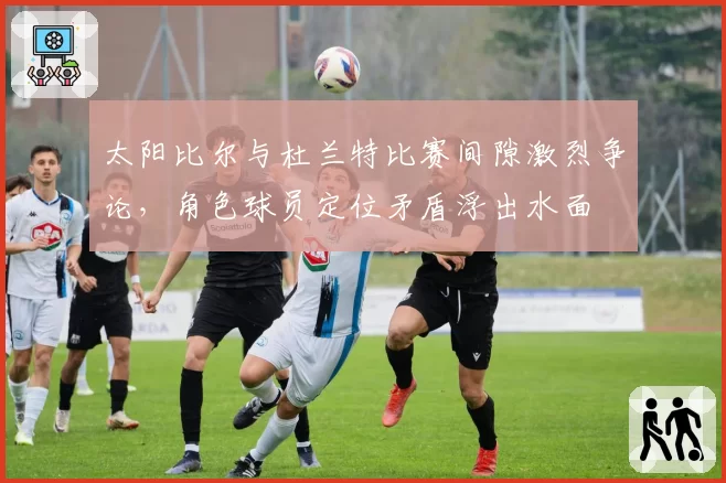 太阳比尔与杜兰特比赛间隙激烈争论，角色球员定位矛盾浮出水面