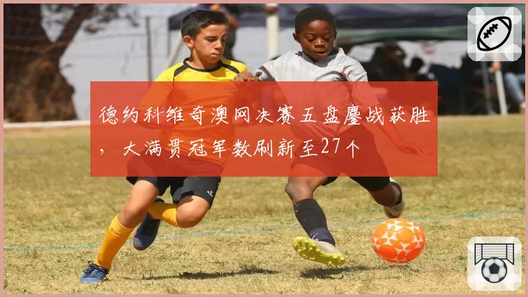 德约科维奇澳网决赛五盘鏖战获胜,大满贯冠军数刷新至27个