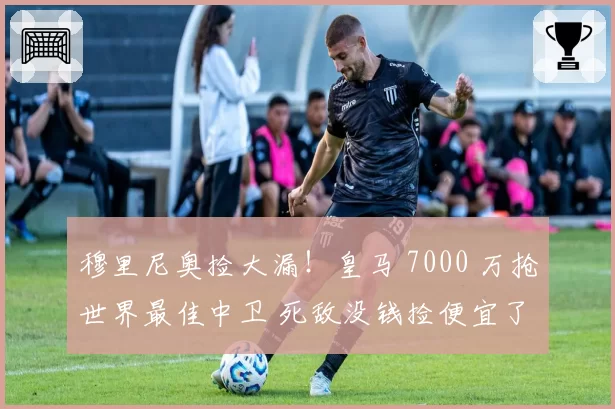 穆里尼奥捡大漏!皇马 7000 万抢世界最佳中卫 死敌没钱捡便宜了