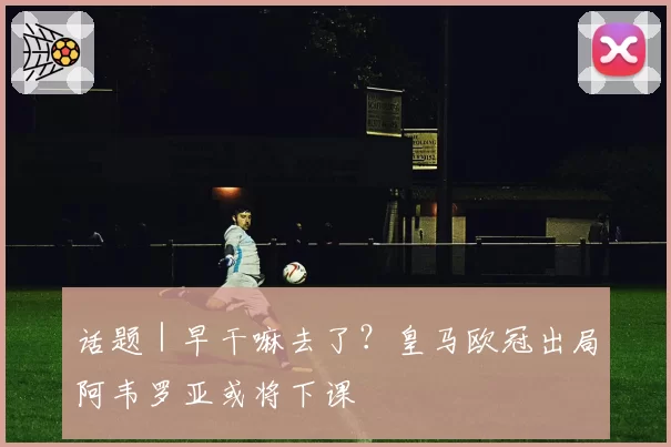 话题|早干嘛去了?皇马欧冠出局阿韦罗亚或将下课