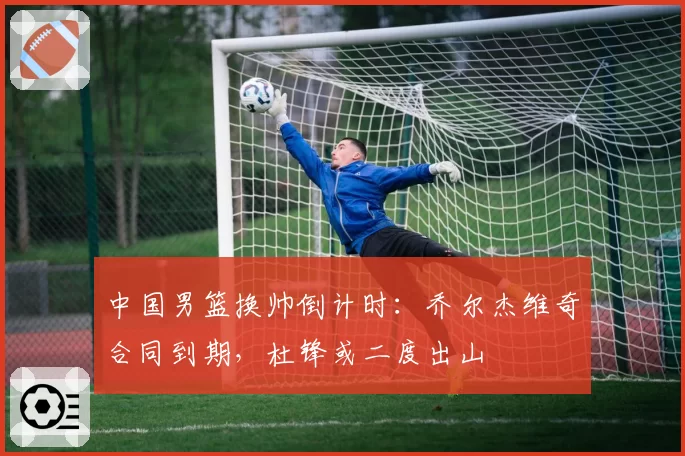 中国男篮换帅倒计时:乔尔杰维奇合同到期,杜锋或二度出山